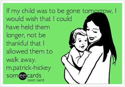 If my child was to be gone tomorrow, I
would wish that I could
have held them
longer, not be
thankful that I
allowed them to
walk away.
m.patrick-hickey