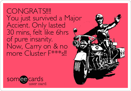 CONGRATS!!!!
You just survived a Major
Accient. Only lasted
30 mins, felt like 6hrs
of pure insanity.
Now, Carry on & no
more Cluster F***s!!  