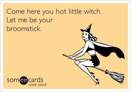Come here you hot little witch. 
Let me be your
broomstick.