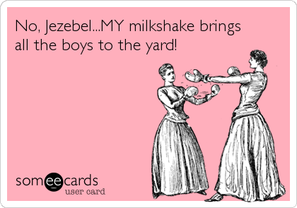 No, Jezebel...MY milkshake brings
all the boys to the yard!