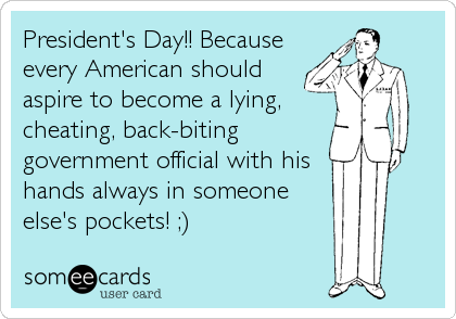 President's Day!! Because
every American should
aspire to become a lying,
cheating, back-biting
government official with his
hands always in someone<br 