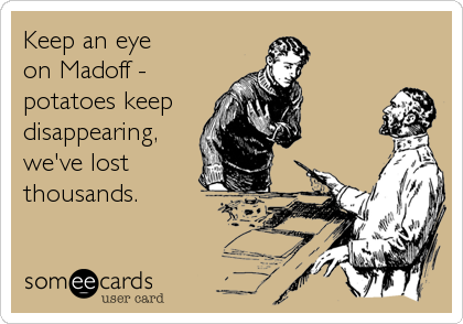 Keep an eye
on Madoff -
potatoes keep
disappearing,
we've lost
thousands.