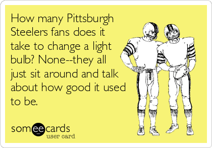 How many Pittsburgh
Steelers fans does it
take to change a light
bulb? None--they all
just sit around and talk
about how good it used
to be.
