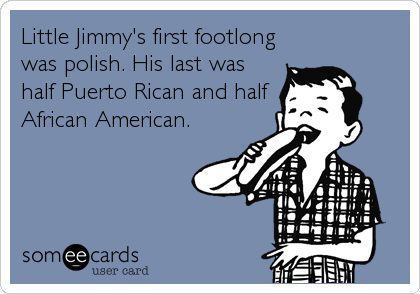 Little Jimmy's first footlong
was polish. His last was
half Puerto Rican and half
African American.