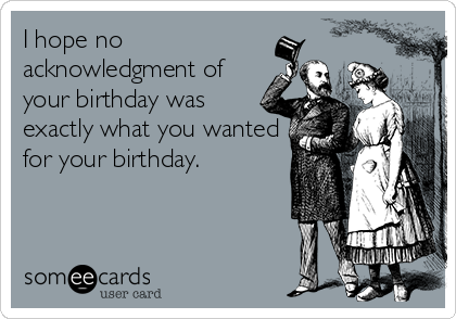 I hope no
acknowledgment of
your birthday was
exactly what you wanted
for your birthday.