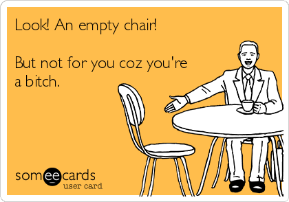 Look! An empty chair!

But not for you coz you're
a bitch.