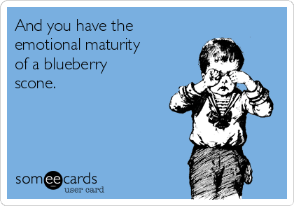 And you have the
emotional maturity
of a blueberry
scone.