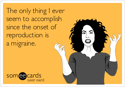 The only thing I ever
seem to accomplish
since the onset of
reproduction is
a migraine.