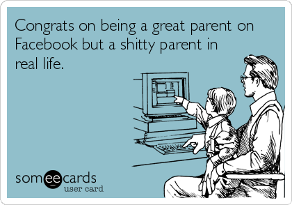 Congrats on being a great parent on
Facebook but a shitty parent in
real life.