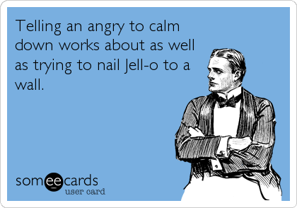 Telling an angry to calm
down works about as well
as trying to nail Jell-o to a
wall.