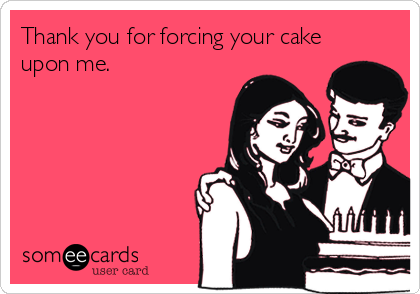 Thank you for forcing your cake
upon me.