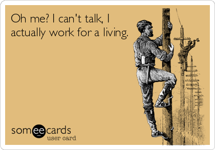 Oh me? I can't talk, I
actually work for a living.