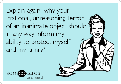 Explain again, why your
irrational, unreasoning terror
of an inanimate object should
in any way inform my
ability to protect myself
and my family?