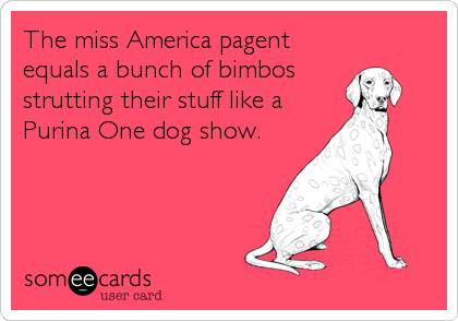 The miss America pagent
equals a bunch of bimbos
strutting their stuff like a
Purina One dog show.