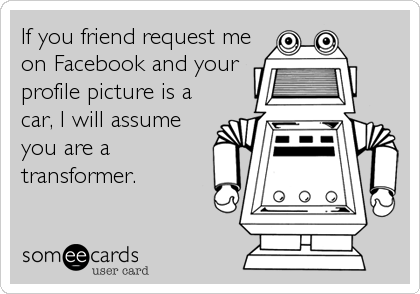 If you friend request me
on Facebook and your
profile picture is a
car, I will assume
you are a
transformer.