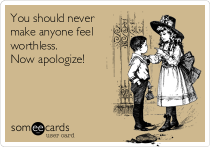 You should never
make anyone feel
worthless. 
Now apologize!