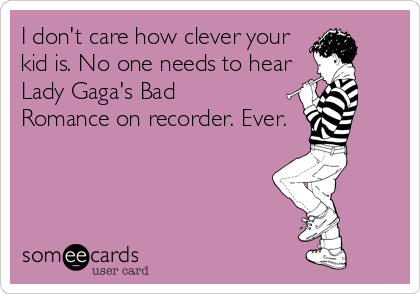 I don't care how clever your
kid is. No one needs to hear
Lady Gaga's Bad
Romance on recorder. Ever.