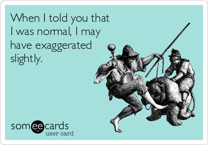 When I told you that  
I was normal, I may
have exaggerated
slightly.