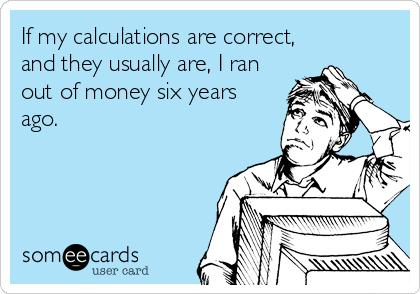 If my calculations are correct,
and they usually are, I ran
out of money six years
ago.