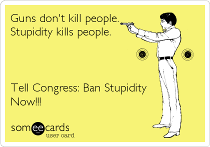Guns don't kill people.
Stupidity kills people.



Tell Congress: Ban Stupidity
Now!!!