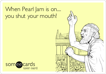 When Pearl Jam is on....
you shut your mouth!