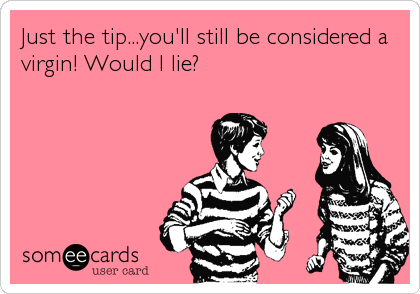Just the tip...you'll still be considered a
virgin! Would I lie?