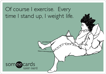 Of course I exercise.  Every
time I stand up, I weight life.