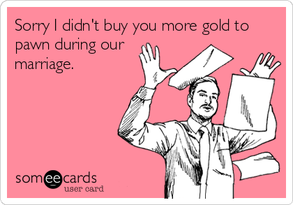 Sorry I didn't buy you more gold to
pawn during our
marriage.