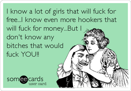 I know a lot of girls that will fuck for
free...I know even more hookers that
will fuck for money...But I
don't know any
bitches that would
fuck%2