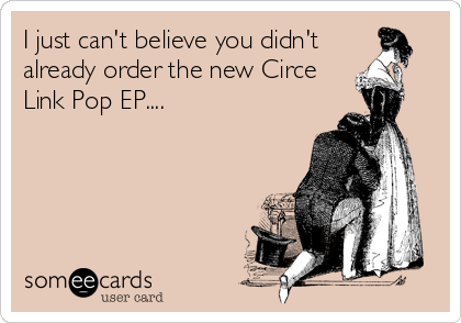 I just can't believe you didn't
already order the new Circe
Link Pop EP....