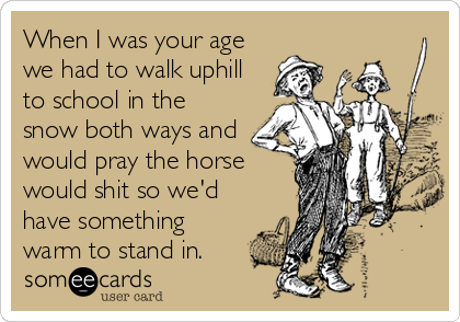 When I was your age
we had to walk uphill
to school in the
snow both ways and
would pray the horse
would shit so we'd
have something
warm to stand in.