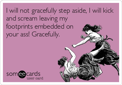 I will not gracefully step aside, I will kick
and scream leaving my
footprints embedded on
your ass! Gracefully.