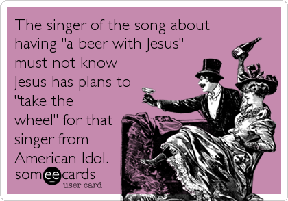 The singer of the song about
having "a beer with Jesus"
must not know
Jesus has plans to
"take the
wheel" for that
singer from<br%2