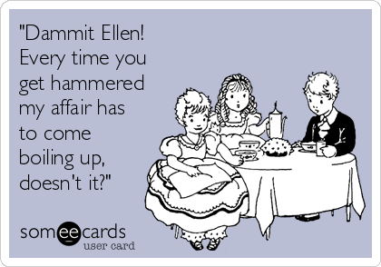 "Dammit Ellen! 
Every time you
get hammered
my affair has 
to come
boiling up,
doesn't it?"