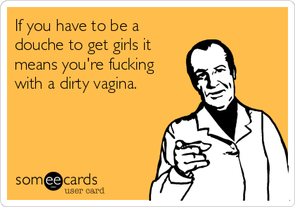 If you have to be a
douche to get girls it
means you're fucking
with a dirty vagina.