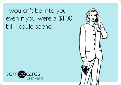 I wouldn't be into you
even if you were a $100
bill I could spend.