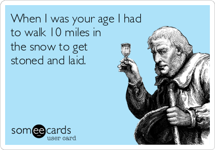 When I was your age I had
to walk 10 miles in
the snow to get
stoned and laid.