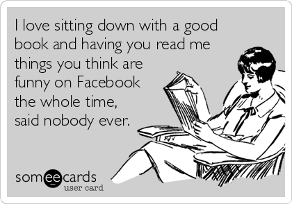I love sitting down with a good
book and having you read me
things you think are
funny on Facebook
the whole time,
said nobody ever.