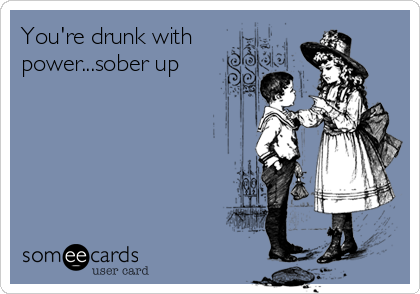 You're drunk with
power...sober up