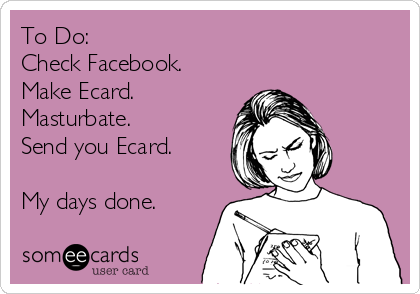 To Do:
Check Facebook.
Make Ecard.
Masturbate.
Send you Ecard.

My days done.