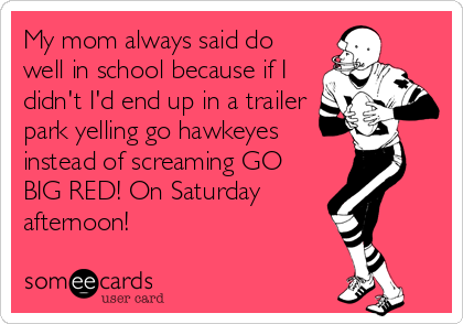 My mom always said do
well in school because if I
didn't I'd end up in a trailer
park yelling go hawkeyes
instead of screaming GO
BIG RED! On Saturday
afternoon!