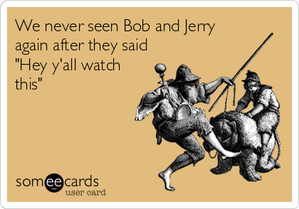 We never seen Bob and Jerry
again after they said
"Hey y'all watch
this"