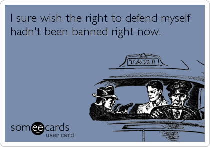 I sure wish the right to defend myself
hadn't been banned right now.