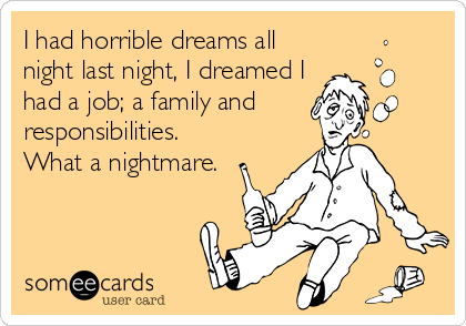 I had horrible dreams all
night last night, I dreamed I
had a job; a family and 
responsibilities.
What a nightmare.