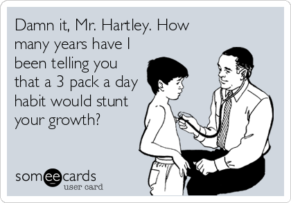 Damn it, Mr. Hartley. How
many years have I
been telling you
that a 3 pack a day
habit would stunt
your growth?