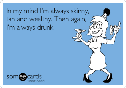 In my mind I'm always skinny,
tan and wealthy. Then again,
I'm always drunk