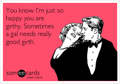 You know I'm just so
happy you are
girthy. Sometimes
a gal needs really
good girth.