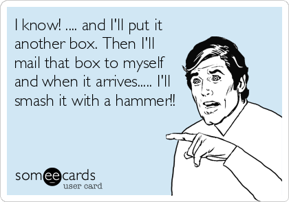 I know! .... and I'll put it
another box. Then I'll
mail that box to myself
and when it arrives..... I'll
smash it with a hammer!!