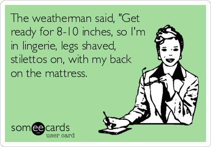 The weatherman said, "Get
ready for 8-10 inches, so I'm
in lingerie, legs shaved,
stilettos on, with my back
on the mattress.