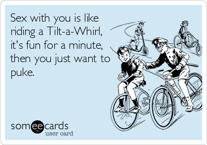 Sex with you is like
riding a Tilt-a-Whirl,
it's fun for a minute,
then you just want to
puke.